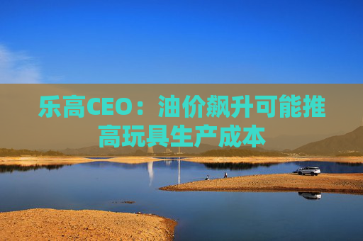 乐高CEO：油价飙升可能推高玩具生产成本