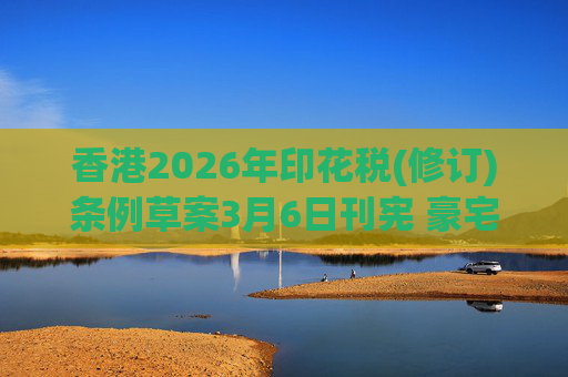 香港2026年印花税(修订)条例草案3月6日刊宪 豪宅交易印花税上调至6.5%