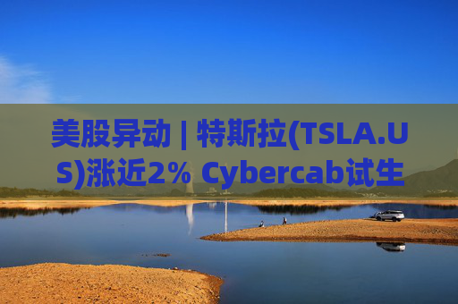 美股异动 | 特斯拉(TSLA.US)涨近2% Cybercab试生产提速 4月启动量产
