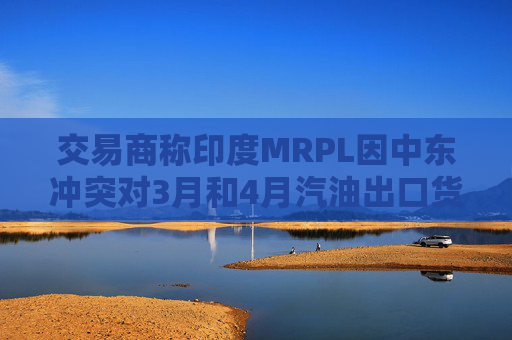 交易商称印度MRPL因中东冲突对3月和4月汽油出口货物宣布遭遇不可抗力