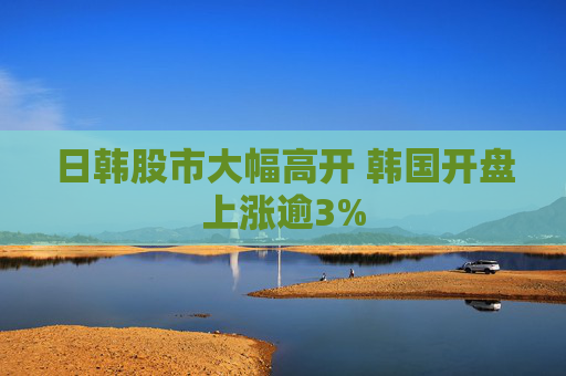 日韩股市大幅高开 韩国开盘上涨逾3%