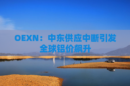 OEXN：中东供应中断引发全球铝价飙升