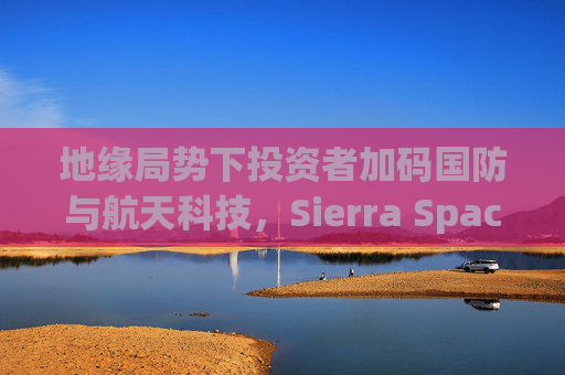 地缘局势下投资者加码国防与航天科技，Sierra Space估值达80亿美元