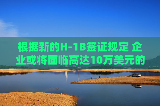 根据新的H-1B签证规定 企业或将面临高达10万美元的费用。