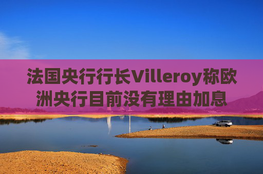 法国央行行长Villeroy称欧洲央行目前没有理由加息