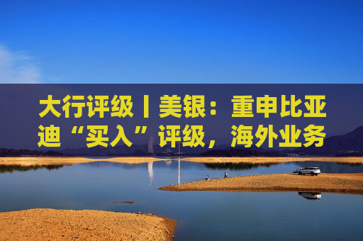 大行评级丨美银：重申比亚迪“买入”评级，海外业务贡献增加应有助于提高毛利率