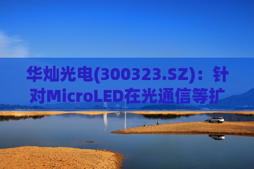 华灿光电(300323.SZ)：针对MicroLED在光通信等扩展领域的应用，目前仍处于早期研发和样品验证阶段