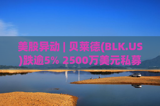 美股异动 | 贝莱德(BLK.US)跌逾5% 2500万美元私募贷款估值归零