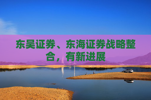 东吴证券、东海证券战略整合，有新进展