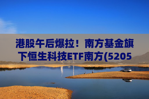 港股午后爆拉！南方基金旗下恒生科技ETF南方(520570)上涨2.83%，港股科技展现高弹性价值