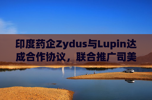 印度药企Zydus与Lupin达成合作协议，联合推广司美格鲁肽注射液