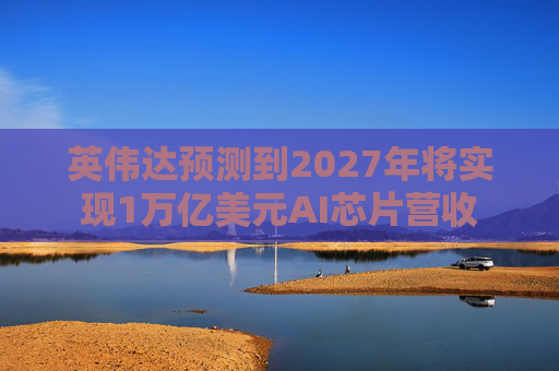 英伟达预测到2027年将实现1万亿美元AI芯片营收