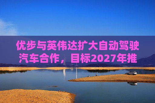 优步与英伟达扩大自动驾驶汽车合作，目标2027年推出
