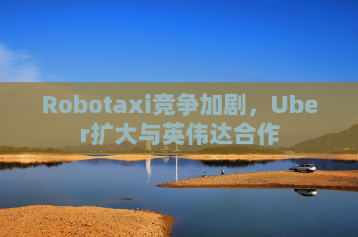 Robotaxi竞争加剧，Uber扩大与英伟达合作
