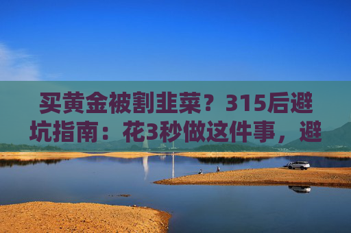 买黄金被割韭菜？315后避坑指南：花3秒做这件事，避开大半陷阱  第1张