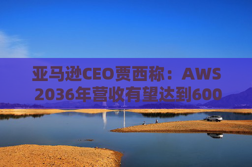 亚马逊CEO贾西称：AWS 2036年营收有望达到6000亿美元