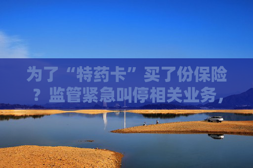 为了“特药卡”买了份保险？监管紧急叫停相关业务，业内称卡片权益使用概率极低，不足百万分之一