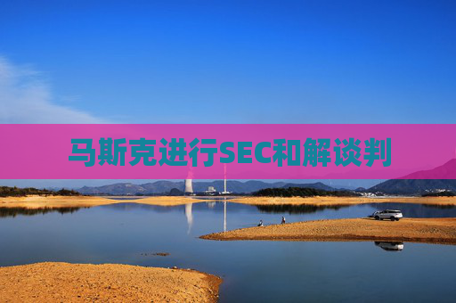 马斯克进行SEC和解谈判
