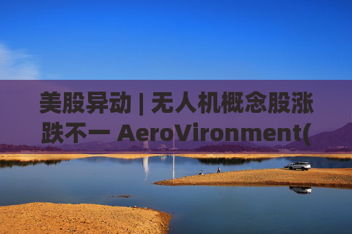 美股异动 | 无人机概念股涨跌不一 AeroVironment(AVAV.US)一度跌近8%