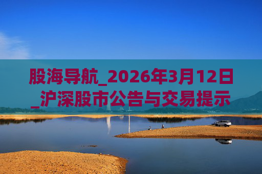 股海导航_2026年3月12日_沪深股市公告与交易提示