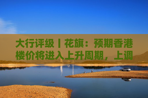 大行评级丨花旗：预期香港楼价将进入上升周期，上调港铁目标价至30港元