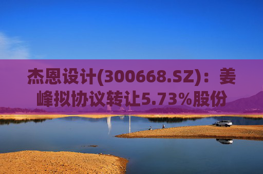 杰恩设计(300668.SZ)：姜峰拟协议转让5.73%股份