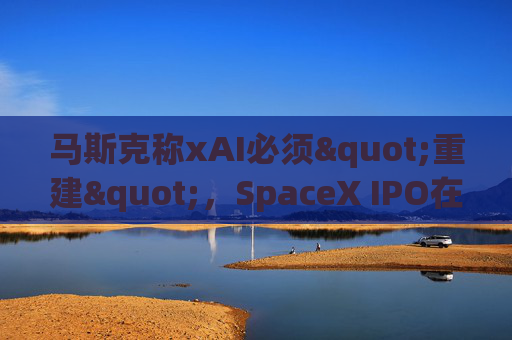 马斯克称xAI必须"重建"，SpaceX IPO在即