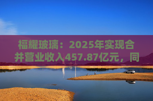 福耀玻璃：2025年实现合并营业收入457.87亿元，同比增长16.65%