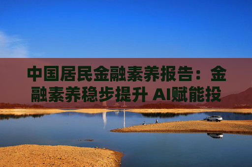 中国居民金融素养报告：金融素养稳步提升 AI赋能投教效果初显