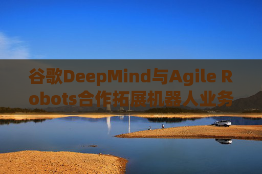 谷歌DeepMind与Agile Robots合作拓展机器人业务