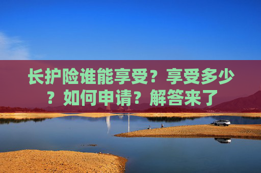 长护险谁能享受？享受多少？如何申请？解答来了