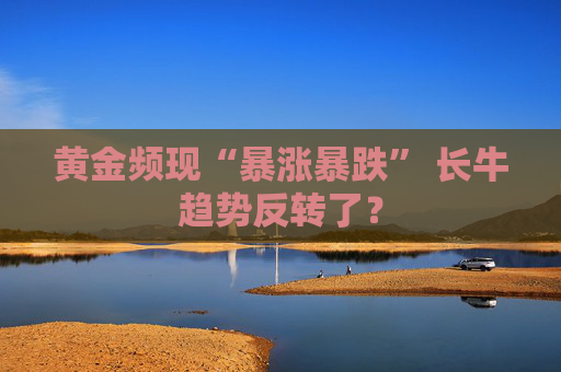 黄金频现“暴涨暴跌” 长牛趋势反转了？