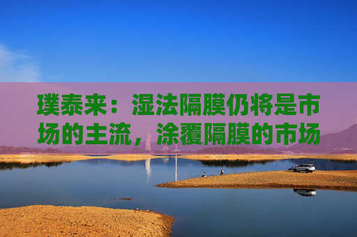 璞泰来：湿法隔膜仍将是市场的主流，涂覆隔膜的市场需求也将不断上升