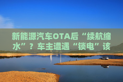 新能源汽车OTA后“续航缩水”？车主遭遇“锁电”该如何维权