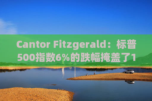 Cantor Fitzgerald：标普500指数6%的跌幅掩盖了14%的估值重置，应视其为机遇
