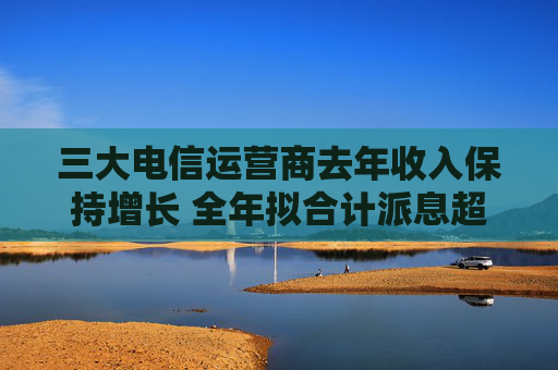 三大电信运营商去年收入保持增长 全年拟合计派息超1300亿元