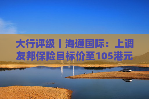 大行评级丨海通国际：上调友邦保险目标价至105港元，重申“跑赢大市”评级