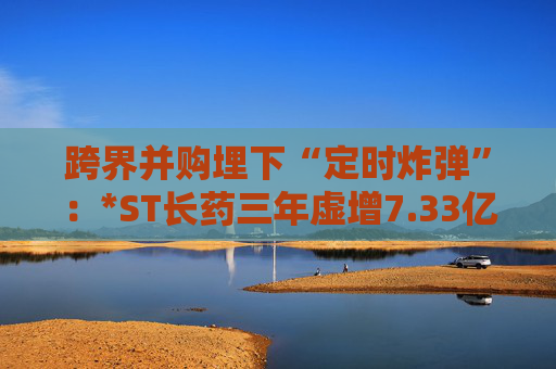 跨界并购埋下“定时炸弹”：*ST长药三年虚增7.33亿营收，终遭强制退市