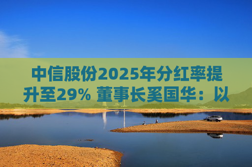 中信股份2025年分红率提升至29% 董事长奚国华：以实际行动推进对全体股东的承诺，力争超越期待