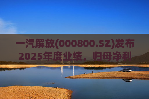 一汽解放(000800.SZ)发布2025年度业绩，归母净利润7.25亿元，增长16.41%