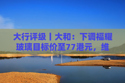 大行评级丨大和：下调福耀玻璃目标价至77港元，维持“买入”评级