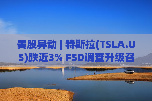 美股异动 | 特斯拉(TSLA.US)跌近3% FSD调查升级召回风险上升