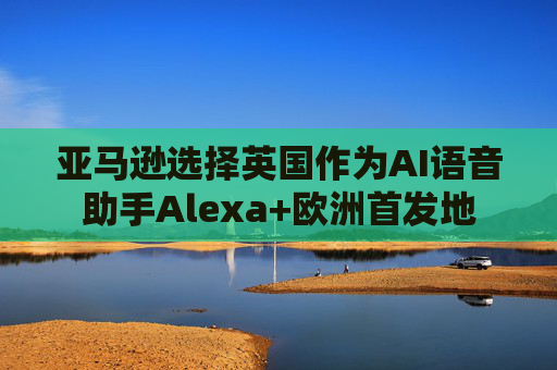 亚马逊选择英国作为AI语音助手Alexa+欧洲首发地