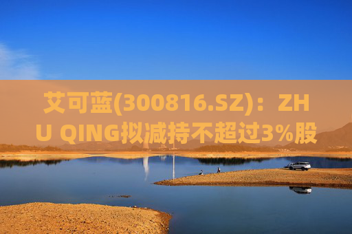 艾可蓝(300816.SZ)：ZHU QING拟减持不超过3%股份