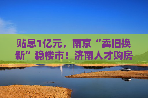 贴息1亿元，南京“卖旧换新”稳楼市！济南人才购房补贴最高100万元