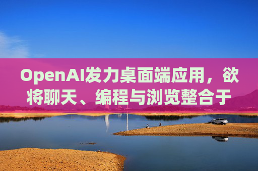 OpenAI发力桌面端应用，欲将聊天、编程与浏览整合于单一界面