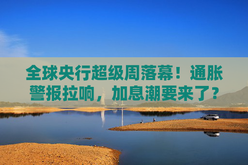 全球央行超级周落幕！通胀警报拉响，加息潮要来了？