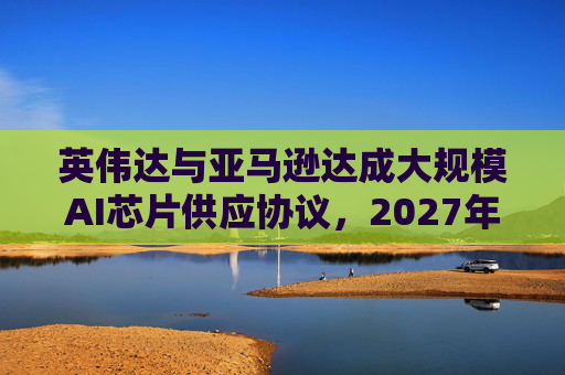 英伟达与亚马逊达成大规模AI芯片供应协议，2027年前潜在市场规模达1万亿美元