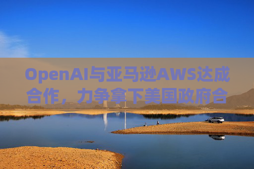 OpenAI与亚马逊AWS达成合作，力争拿下美国政府合同