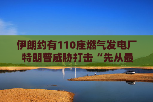 伊朗约有110座燃气发电厂 特朗普威胁打击“先从最大的那座开始”